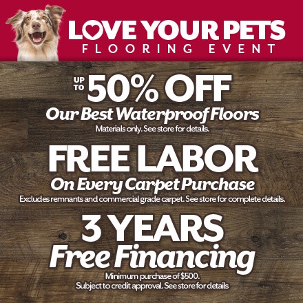 Love Your Pets Flooring Event. Up to 50% off our best waterproof floors. Free labor on ever carpet purchase. And 3 years free financing pending credit approval. See store for details.